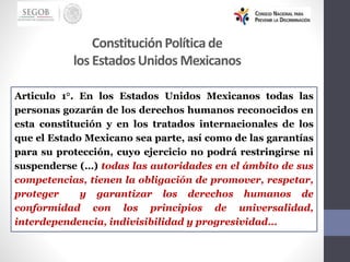 ConstituciónPolíticade
los EstadosUnidos Mexicanos
Articulo 1°. En los Estados Unidos Mexicanos todas las
personas gozarán de los derechos humanos reconocidos en
esta constitución y en los tratados internacionales de los
que el Estado Mexicano sea parte, así como de las garantías
para su protección, cuyo ejercicio no podrá restringirse ni
suspenderse (…) todas las autoridades en el ámbito de sus
competencias, tienen la obligación de promover, respetar,
proteger y garantizar los derechos humanos de
conformidad con los principios de universalidad,
interdependencia, indivisibilidad y progresividad…
 