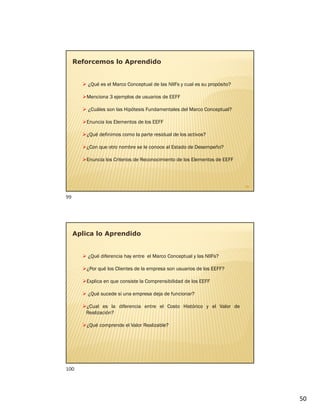 50
 ¿Qué es el Marco Conceptual de las NIIFs y cual es su propósito?
Menciona 3 ejemplos de usuarios de EEFF
 ¿Cuáles son las Hipótesis Fundamentales del Marco Conceptual?
Enuncia los Elementos de los EEFF
¿Qué definimos como la parte residual de los activos?
¿Con que otro nombre se le conoce al Estado de Desempeño?
Enuncia los Criterios de Reconocimiento de los Elementos de EEFF
Reforcemos lo Aprendido
99
Aplica lo Aprendido
 ¿Qué diferencia hay entre el Marco Conceptual y las NIIFs?
¿Por qué los Clientes de la empresa son usuarios de los EEFF?
Explica en que consiste la Comprensibilidad de los EEFF
 ¿Qué sucede si una empresa deja de funcionar?
¿Cual es la diferencia entre el Costo Histórico y el Valor de
Realización?
¿Qué comprende el Valor Realizable?
99
100
 