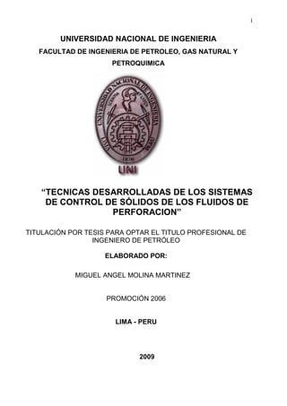 1
UNIVERSIDAD NACIONAL DE INGENIERIA
FACULTAD DE INGENIERIA DE PETROLEO, GAS NATURAL Y
PETROQUIMICA
“TECNICAS DESARROLLADAS DE LOS SISTEMAS
DE CONTROL DE SÓLIDOS DE LOS FLUIDOS DE
PERFORACION”
TITULACIÓN POR TESIS PARA OPTAR EL TITULO PROFESIONAL DE
INGENIERO DE PETRÓLEO
ELABORADO POR:
MIGUEL ANGEL MOLINA MARTINEZ
PROMOCIÓN 2006
LIMA - PERU
2009
 