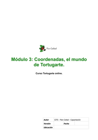 Módulo 3: Coordenadas, el mundo
          de Tortugarte.
          Curso Tortugarte online.




                 Autor       CITS - Plan Ceibal - Capacitación

                 Versión                Fecha

                 Ubicación
 