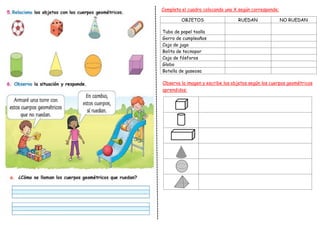 OBJETOS RUEDAN NO RUEDAN
Tubo de papel toalla
Gorro de cumpleaños
Caja de jugo
Bolita de tecnopor
Caja de fósforos
Globo
Botella de gaseosa
Completa el cuadro colocando una X según corresponde:
Observa la imagen y escribe los objetos según los cuerpos geométricos
aprendidos:
 