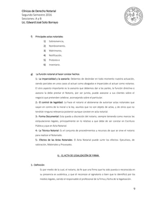 Clínicas de Derecho Notarial
Segundo Semestre 2016
Secciones: A y B
Lic. Edward José Soto Borrayo
9
f) Principales actas notariales:
1) Sobrevivencia,
2) Nombramiento,
3) Matrimonio,
4) Notificación,
5) Protesto e
6) Inventario.
g) La función notarial al hacer constar hechos
1.- La imparcialidad y la asesoría: Debemos de deslindar en todo momento nuestra actuación,
siendo parciales en unos casos al actuar como abogados e imparciales al actuar como notarios.
El otro aspecto importante es la asesoría que debemos dar a las partes, la función directiva o
asesora la debe prestar el Notario, por ser jurista, puede asesorar a sus clientes sobre el
negocio que pretenden celebrar, aconsejando sobre el particular.
2.- El control de legalidad: Lo hace el notario al abstenerse de autorizar actas notariales que
vayan en contra de la moral o la ley, asuntos que no son objeto de actas, y de otros que no
tendrán ninguna relevancia posterior aunque consten en acta notarial.
3.- Forma Documental: Esta queda a discreción del notario, siempre teniendo como marcos las
estipulaciones legales, principalmente en lo relativo a que debe de ser constar en Escritura
Pública y que en Acta Notarial.
4.- La Técnica Notarial: Es el conjunto de procedimientos y recursos de que se sirve el notario
para realizar el Notariado.
5.- Efectos de las Actas Notariales: El Acta Notarial puede surtir los efectos: Ejecutivos, de
valoración, Materiales y Procesales.
6.- EL ACTA DE LEGALIZACIÓN DE FIRMA.
1.- Definición:
Es por medio de la cual, el notario, da fe que una firma que ha sido puesta o reconocida en
su presencia es auténtica, y que él reconoce al signatario o bien que lo identificó por los
medios legales, siendo el responsable el profesional de la firma y fecha de la legalización.
 