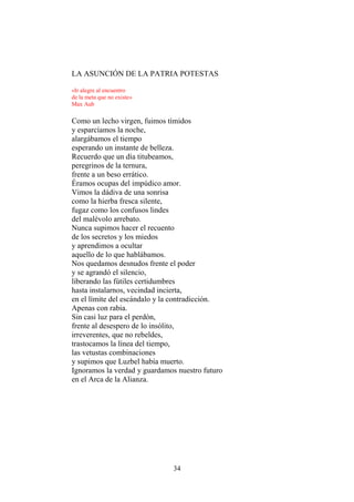 LA ASUNCIÓN DE LA PATRIA POTESTAS
«Ir alegre al encuentro
de la meta que no existe»
Max Aub

Como un lecho virgen, fuimos tímidos
y esparcíamos la noche,
alargábamos el tiempo
esperando un instante de belleza.
Recuerdo que un día titubeamos,
peregrinos de la ternura,
frente a un beso errático.
Éramos ocupas del impúdico amor.
Vimos la dádiva de una sonrisa
como la hierba fresca silente,
fugaz como los confusos lindes
del malévolo arrebato.
Nunca supimos hacer el recuento
de los secretos y los miedos
y aprendimos a ocultar
aquello de lo que hablábamos.
Nos quedamos desnudos frente el poder
y se agrandó el silencio,
liberando las fútiles certidumbres
hasta instalarnos, vecindad incierta,
en el límite del escándalo y la contradicción.
Apenas con rabia.
Sin casi luz para el perdón,
frente al desespero de lo insólito,
irreverentes, que no rebeldes,
trastocamos la línea del tiempo,
las vetustas combinaciones
y supimos que Luzbel había muerto.
Ignoramos la verdad y guardamos nuestro futuro
en el Arca de la Alianza.

34

 
