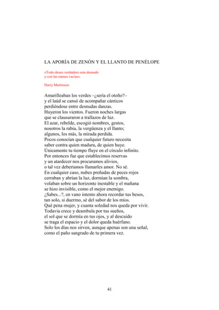 LA APORÍA DE ZENÓN Y EL LLANTO DE PENÉLOPE
«Todo deseo verdadero esta desnudo
y con las manos vacías».
Harry Martinson

Amarilleaban los verdes –¿sería el otoño?–
y el laúd se cansó de acompañar cánticos
perdiéndose entre desnudas danzas.
Huyeron los vientos. Fueron noches largas
que se clausuraron a trallazos de luz.
El azar, rebelde, escogió nombres, gestos,
nosotros la rabia, la vergüenza y el llanto;
algunos, los más, la mirada perdida.
Pocos conocían que cualquier futuro necesita
saber contra quien madura, de quien huye.
Únicamente tu tiempo fluye en el círculo infinito.
Por entonces fue que establecimos reservas
y un atardecer nos procuramos alivios,
o tal vez deberíamos llamarles amor. No sé.
En cualquier caso, nubes preñadas de peces rojos
cerraban y abrían la luz, dormían la sombra,
volaban sobre un horizonte inestable y el mañana
se hizo invisible, como el mejor enemigo.
¿Sabes...?, en vano intento ahora recordar tus besos,
tan solo, si duermo, sé del sabor de los míos.
Qué pena mujer, y cuanta soledad nos queda por vivir.
Todavía crece y deambula por tus sueños,
el sol que se dormía en tus ojos, y al descuido
se traga el espacio y el dolor queda huérfano.
Solo los días nos sirven, aunque apenas son una señal,
como el paño sangrado de tu primera vez.

41

 