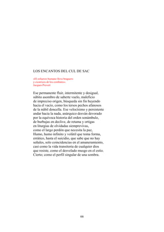 LOS ENCANTOS DEL CUL DE SAC
«El esfuerzo humano lleva braguero
y cicatrices de los combates».
Jacques Prevert

Ese permanente fluir, intermitente y desigual,
súbito asombro de saberte vuelo, maleficio
de impreciso origen, búsqueda sin fin huyendo
hacia el vacío, como los tersos pechos afanosos
de la núbil doncella. Ese velocísimo y persistente
andar hacia la nada, anárquico desván devorado
por la equívoca historia del orden sonámbulo,
de burbujas en declive, de retama y ortigas
en liturgias de olvidadas siemprevivas,
como el largo perdón que necesita la paz,
Humo, humo infinito y volátil que toma forma,
errático, hasta el suicidio, que sabe que no hay
señales, solo coincidencias en el amaneramiento,
casi como la vida transitoria de cualquier dios
que resiste, como el desvelado musgo en el estío.
Cierto; como el perfil singular de una sombra.

66

 