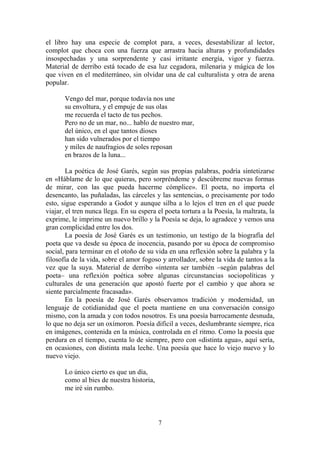 el libro hay una especie de complot para, a veces, desestabilizar al lector,
complot que choca con una fuerza que arrastra hacia alturas y profundidades
insospechadas y una sorprendente y casi irritante energía, vigor y fuerza.
Material de derribo está tocado de esa luz cegadora, milenaria y mágica de los
que viven en el mediterráneo, sin olvidar una de cal culturalista y otra de arena
popular.
Vengo del mar, porque todavía nos une
su envoltura, y el empuje de sus olas
me recuerda el tacto de tus pechos.
Pero no de un mar, no... hablo de nuestro mar,
del único, en el que tantos dioses
han sido vulnerados por el tiempo
y miles de naufragios de soles reposan
en brazos de la luna...
La poética de José Garés, según sus propias palabras, podría sintetizarse
en «Háblame de lo que quieras, pero sorpréndeme y descúbreme nuevas formas
de mirar, con las que pueda hacerme cómplice». El poeta, no importa el
desencanto, las puñaladas, las cárceles y las sentencias, o precisamente por todo
esto, sigue esperando a Godot y aunque silba a lo lejos el tren en el que puede
viajar, el tren nunca llega. En su espera el poeta tortura a la Poesía, la maltrata, la
exprime, le imprime un nuevo brillo y la Poesía se deja, lo agradece y vemos una
gran complicidad entre los dos.
La poesía de José Garés es un testimonio, un testigo de la biografía del
poeta que va desde su época de inocencia, pasando por su época de compromiso
social, para terminar en el otoño de su vida en una reflexión sobre la palabra y la
filosofía de la vida, sobre el amor fogoso y arrollador, sobre la vida de tantos a la
vez que la suya. Material de derribo «intenta ser también –según palabras del
poeta– una reflexión poética sobre algunas circunstancias sociopolíticas y
culturales de una generación que apostó fuerte por el cambio y que ahora se
siente parcialmente fracasada».
En la poesía de José Garés observamos tradición y modernidad, un
lenguaje de cotidianidad que el poeta mantiene en una conversación consigo
mismo, con la amada y con todos nosotros. Es una poesía barrocamente desnuda,
lo que no deja ser un oxímoron. Poesía difícil a veces, deslumbrante siempre, rica
en imágenes, contenida en la música, controlada en el ritmo. Como la poesía que
perdura en el tiempo, cuenta lo de siempre, pero con «distinta agua», aquí sería,
en ocasiones, con distinta mala leche. Una poesía que hace lo viejo nuevo y lo
nuevo viejo.
Lo único cierto es que un día,
como al bies de nuestra historia,
me iré sin rumbo.

7

 
