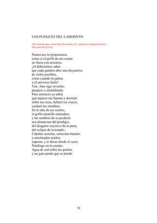 LOS PLIEGUES DEL LABERINTO
«De manera que, como haya devoción y fe, cualquier imagen bastará».
San Juan de la Cruz

Nunca nos lo propusimos,
como si el perfil de un cuerpo
no fuera con nosotros.
¿O deberíamos saber
que cada palabra abre una disyuntiva
de cielos posibles,
como cuando tú jadeas
y el universo baila?.
Ven. Aún sigo revuelto,
pasajero y deshabitado.
Para entonces ya sabré
qué pájaros me llaman y dormiré
sobre tus rizos, beberé tus cruces,
cuidaré tus siembras.
En lo alto de tus sueños,
el grillo amarillo enmudece
y las sombras de su profecía
nos distancian del prodigio,
del desgarro excesivo de tu pena,
del eclipse de tu templo.
Cópulas secretas, caracolas banales
y amotinadas noches
esperan, y te deseo desde el vacío.
Náufrago en tu cuerpo.
Agua de sed sobre tus pechos
y un gato pardo que se pierde.

70

 