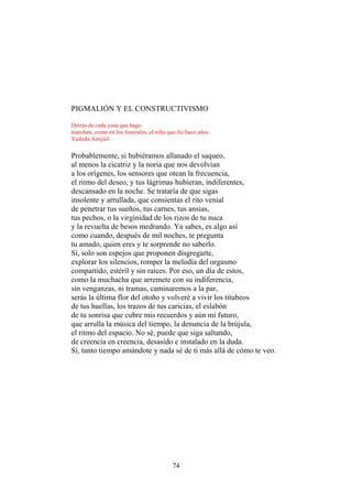 PIGMALIÓN Y EL CONSTRUCTIVISMO
Detrás de cada cosa que hago
marchan, como en los funerales, el niño que fui hace años.
Yeduda Amijáil

Probablemente, si hubiéramos allanado el saqueo,
al menos la cicatriz y la noria que nos devolvían
a los orígenes, los sensores que otean la frecuencia,
el ritmo del deseo, y tus lágrimas hubieran, indiferentes,
descansado en la noche. Se trataría de que sigas
insolente y arrullada, que consientas el rito venial
de penetrar tus sueños, tus carnes, tus ansias,
tus pechos, o la virginidad de los rizos de tu nuca
y la revuelta de besos medrando. Ya sabes, es algo así
como cuando, después de mil noches, te pregunta
tu amado, quien eres y te sorprende no saberlo.
Sí, solo son espejos que proponen disgregarte,
explorar los silencios, romper la melodía del orgasmo
compartido, estéril y sin raíces. Por eso, un día de estos,
como la muchacha que arremete con su indiferencia,
sin venganzas, ni tramas, caminaremos a la par,
serás la última flor del otoño y volveré a vivir los titubeos
de tus huellas, los trazos de tus caricias, el eslabón
de tu sonrisa que cubre mis recuerdos y aún mi futuro,
que arrulla la música del tiempo, la denuncia de la brújula,
el ritmo del espacio. No sé, puede que siga saltando,
de creencia en creencia, desasido e instalado en la duda.
Sí, tanto tiempo amándote y nada sé de ti más allá de cómo te veo.

74

 