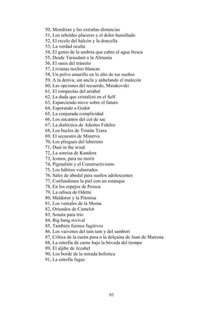 50, Mondrian y las extrañas distancias
51, Los rebeldes placeres y el dolor humillado
52, El recelo del halcón y la doncella
53, La verdad oculta
54, El genio de la umbría que cubre el agua fresca
55, Desde Taraudant a la Almunia
56, El oasis del tránsito
57, Livianas noches blancas
58, Un polvo amarillo en lo alto de tus sueños
59, A la deriva, sin ancla y anhelando el malecón
60, Las opciones del recuerdo, Maiakovski
61, El rompeolas del arrabal
62, La duda que cristalizó en el Self
63, Esparciendo nieve sobre el futuro
64, Esperando a Godot
65, La conjurada complicidad
66, Los encantos del cul de sac
67, La dialéctica de Adestes Fideles
68, Los bucles de Tristán Tzara
69, El secuestro de Minerva
70, Los pliegues del laberinto
71, Dust in the wind
72, La sonrisa de Kundera
73, Iconos, para no morir
74, Pigmalión y el Constructivismo
75, Los hábitos vulnerados
76, Sales de abedul para sueños adolescentes
77, Confundimos la piel con un estanque
78, En los espejos de Pessoa
79, La odisea de Odette
80, Maldoror y la Pitonisa
81, Los veniales de la Moma
82, Oriundos de Camelot
83, Sonata para trío
84, Big bang revival
85, También fuimos fugitivos
86, Los vaivenes del tam tam y del sambori
87, Crítica de la razón pura o la dolçaina de Juan de Mairena
88, La estrella de carne bajo la bóveda del tiempo
89, El aljibe de Jezabel
90, Los borde de la mirada holística
91, La estrella fugaz

93

 