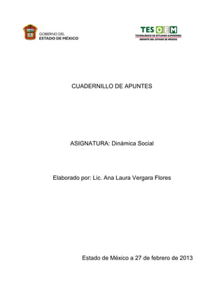 CUADERNILLO DE APUNTES
ASIGNATURA: Dinámica Social
Elaborado por: Lic. Ana Laura Vergara Flores
Estado de México a 27 de febrero de 2013
 