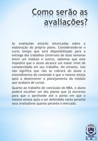 As avaliações estarão alicerçadas sobre a
elaboração do próprio plano. Considerando-se o
curto tempo que será disponibilizado para a
entrega dos trabalhos (intervalo de duas semanas
entre um módulo e outro), sabemos que este
impedirá que o aluno alcance um maior nível de
complexidade em seu trabalho. No entanto, isso
não significa que não se cobrará do aluno o
entendimento do conteúdo e que o mesmo esteja
apto a desenvolver o planejamento do módulo
que acabara de cursar.
Quanto ao trabalho de conclusão do MBA, o aluno
poderá escolher um dos planos que já escreveu
para que o aprofunde até o ponto em que o
mesmo esteja apto a ser defendido tanto perante
seus avaliadores quanto perante o mercado.
 