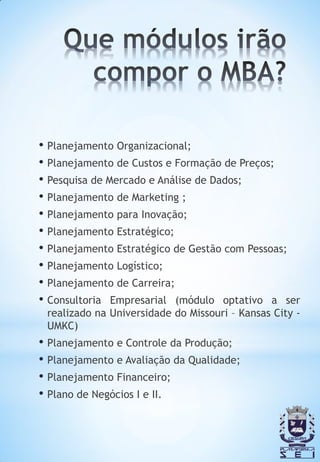 • Planejamento Organizacional;
• Planejamento de Custos e Formação de Preços;
• Pesquisa de Mercado e Análise de Dados;
• Planejamento de Marketing ;
• Planejamento para Inovação;
• Planejamento Estratégico;
• Planejamento Estratégico de Gestão com Pessoas;
• Planejamento Logístico;
• Planejamento de Carreira;
• Consultoria Empresarial (módulo optativo a ser
 realizado na Universidade do Missouri – Kansas City -
 UMKC)
• Planejamento e Controle da Produção;
• Planejamento e Avaliação da Qualidade;
• Planejamento Financeiro;
• Plano de Negócios I e II.
 