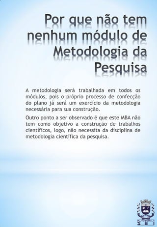 A metodologia será trabalhada em todos os
módulos, pois o próprio processo de confecção
do plano já será um exercício da metodologia
necessária para sua construção.
Outro ponto a ser observado é que este MBA não
tem como objetivo a construção de trabalhos
científicos, logo, não necessita da disciplina de
metodologia científica da pesquisa.
 