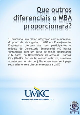1- Buscando uma maior integração com o mercado,
do ponto de vista global, o MBA em Planejamento
Empresarial ofertará aos seus participantes o
módulo de Consultoria Empresarial (40 horas)
juntamente com um curso de inglês empresarial
(112 horas) na Universidade do Missouri – Kansas
City (UMKC). Por ser tal módulo optativo, o mesmo
acontecerá no mês de julho e seu valor será pago
separadamente e diretamente para a UMKC.
 
