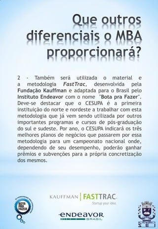 2 - Também será utilizada o material e
a metodologia FastTrac, desenvolvida pela
Fundação Kauffman e adaptada para o Brasil pelo
Instituto Endeavor com o nome "Bota pra Fazer".
Deve-se destacar que o CESUPA é a primeira
instituição do norte e nordeste a trabalhar com esta
metodologia que já vem sendo utilizada por outros
importantes programas e cursos de pós-graduação
do sul e sudeste. Por ano, o CESUPA indicará os três
melhores planos de negócios que passarem por essa
metodologia para um campeonato nacional onde,
dependendo de seu desempenho, poderão ganhar
prêmios e subvenções para a própria concretização
dos mesmos.
 