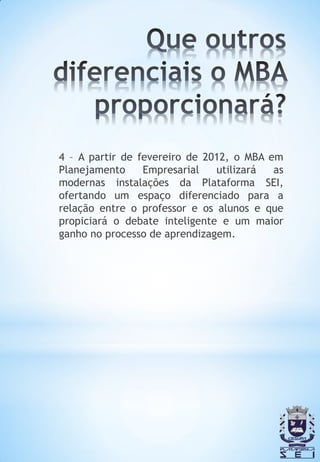 4 – A partir de fevereiro de 2012, o MBA em
Planejamento     Empresarial   utilizará  as
modernas instalações da Plataforma SEI,
ofertando um espaço diferenciado para a
relação entre o professor e os alunos e que
propiciará o debate inteligente e um maior
ganho no processo de aprendizagem.
 