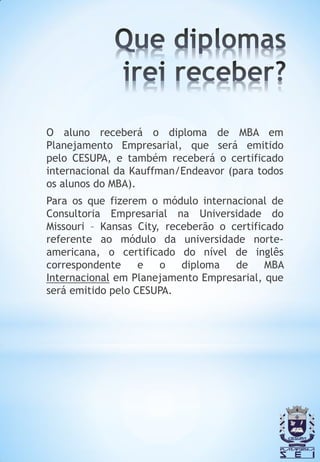 O aluno receberá o diploma de MBA em
Planejamento Empresarial, que será emitido
pelo CESUPA, e também receberá o certificado
internacional da Kauffman/Endeavor (para todos
os alunos do MBA).
Para os que fizerem o módulo internacional de
Consultoria Empresarial na Universidade do
Missouri – Kansas City, receberão o certificado
referente ao módulo da universidade norte-
americana, o certificado do nível de inglês
correspondente     e   o   diploma   de     MBA
Internacional em Planejamento Empresarial, que
será emitido pelo CESUPA.
 