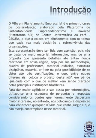 O MBA em Planejamento Empresarial é o primeiro curso
de pós-graduação elaborado pela Plataforma de
Sustentabilidade,     Empreendedorismo      e    Inovação
(Plataforma SEI) do Centro Universitário do Pará –
CESUPA, o que o coloca em alinhamento com os temas
que cada vez mais decidirão a sobrevivência das
organizações.
Esta apresentação deve ser lida com atenção, pois não
se trata de mero material informativo, mas de uma
proposta que apresenta detalhes até então nunca
ofertados em nossa região, seja por sua metodologia,
quadro de professores, material didático, estrutura
disciplinar, material on-line ou pela possibilidade de se
obter até três certificações, o que, entre outros
diferenciais, coloca o projeto deste MBA em pé de
igualdade com o que de melhor vem sendo ofertado
pelas principais instituições brasileiras.
Para dar maior agilidade a sua busca por informações,
utilizou-se uma estrutura de perguntas e respostas
considerando os pontos que normalmente despertam
maior interesse, no entanto, nos colocamos à disposição
para esclarecer qualquer dúvida que venha surgir e que
não esteja contemplada nesse material.
 