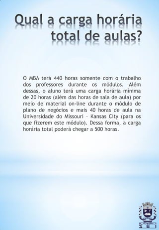 O MBA terá 440 horas somente com o trabalho
dos professores durante os módulos. Além
dessas, o aluno terá uma carga horária mínima
de 20 horas (além das horas de sala de aula) por
meio de material on-line durante o módulo de
plano de negócios e mais 40 horas de aula na
Universidade do Missouri – Kansas City (para os
que fizerem este módulo). Dessa forma, a carga
horária total poderá chegar a 500 horas.
 