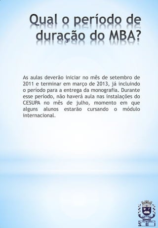 As aulas deverão iniciar no mês de setembro de
2011 e terminar em março de 2013, já incluindo
o período para a entrega da monografia. Durante
esse período, não haverá aula nas instalações do
CESUPA no mês de julho, momento em que
alguns alunos estarão cursando o módulo
internacional.
 