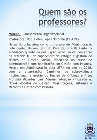 Módulo: Planejamento Organizacional
Professora: MSc. Helen Lopes Noronha (CESUPA)
Helen Noronha atua como professora de Administração
pelo Centro Universitário do Pará desde 2002 tanto na
graduação quanto na pós - graduação. Já ocupou cargo
na referida IES de supervisora de estágio e gestora do
Núcleo de Gestão Social, vinculado ao curso de
Administração com habilitação em Gestão com Pessoas.
Mestre em Administração pela UFRN no ano de 2010,
com a dissertação: Caminhos de sobrevivência
institucional: a gestão do Núcleo de Oficinas e Artes
Profissionalizantes Laís Aderne. Atuação vinculada à:
Novos Modelos de Gestão; Organizações, sistemas e
Métodos e Gestão com Pessoas.
 