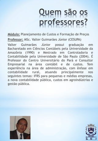 Módulo: Planejamento de Custos e Formação de Preços
Professor: MSc. Valter Guimarães Júnior (CESUPA)
Valter Guimarães Júnior possui graduação em
Bacharelado em Ciências Contábeis pela Universidade da
Amazônia (1990) e Mestrado em Controladoria e
Contabilidade pela Universidade de São Paulo (2004). É
Professor do Centro Universitário do Pará e Consultor
Empresarial na área contábil e de custos. Tem
experiência na área de administração, com ênfase em
contabilidade rural, atuando principalmente nos
seguintes temas: IFRS para pequenas e médias empresas,
a nova contabilidade pública, custos em agroindústrias e
gestão pública.
 