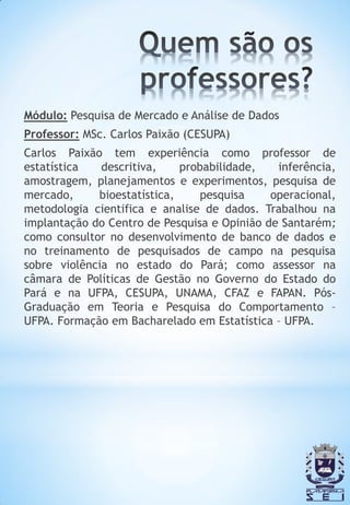 Módulo: Pesquisa de Mercado e Análise de Dados
Professor: MSc. Carlos Paixão (CESUPA)
Carlos Paixão tem experiência como professor de
estatística   descritiva,    probabilidade,   inferência,
amostragem, planejamentos e experimentos, pesquisa de
mercado,     bioestatística,     pesquisa    operacional,
metodologia cientifica e analise de dados. Trabalhou na
implantação do Centro de Pesquisa e Opinião de Santarém;
como consultor no desenvolvimento de banco de dados e
no treinamento de pesquisados de campo na pesquisa
sobre violência no estado do Pará; como assessor na
câmara de Políticas de Gestão no Governo do Estado do
Pará e na UFPA, CESUPA, UNAMA, CFAZ e FAPAN. Pós-
Graduação em Teoria e Pesquisa do Comportamento –
UFPA. Formação em Bacharelado em Estatística – UFPA.
 