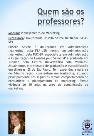 Módulo: Planejamento de Marketing
Professora: Doutoranda Priscila Sastre De Nadai (SESC-
SP)
Priscila Sastre é doutoranda em Administração
(Marketing) pela FEA-USP, mestre em Administração
(Marketing) pela PUC-SP, especialista em Administração
e Organização de Eventos pelo Senac-SP e graduada em
Turismo pelo Centro Universitário Vila Velha-ES.
Atualmente, é professora de graduação e especialização
em diversas IES de São Paulo. Tem experiência na área
de Administração, com ênfase em Marketing, atuando
principalmente nos seguintes temas: comportamento do
consumidor e planejamento de marketing. Possui
vivência de 10 anos na área de comunicação de
marketing.
 