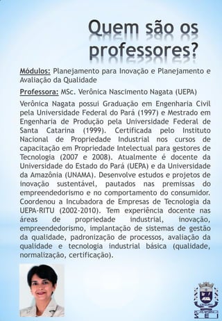 Módulos: Planejamento para Inovação e Planejamento e
Avaliação da Qualidade
Professora: MSc. Verônica Nascimento Nagata (UEPA)
Verônica Nagata possui Graduação em Engenharia Civil
pela Universidade Federal do Pará (1997) e Mestrado em
Engenharia de Produção pela Universidade Federal de
Santa Catarina (1999). Certificada pelo Instituto
Nacional de Propriedade Industrial nos cursos de
capacitação em Propriedade Intelectual para gestores de
Tecnologia (2007 e 2008). Atualmente é docente da
Universidade do Estado do Pará (UEPA) e da Universidade
da Amazônia (UNAMA). Desenvolve estudos e projetos de
inovação sustentável, pautados nas premissas do
empreendedorismo e no comportamento do consumidor.
Coordenou a Incubadora de Empresas de Tecnologia da
UEPA-RITU (2002-2010). Tem experiência docente nas
áreas    de     propriedade     industrial,   inovação,
empreendedorismo, implantação de sistemas de gestão
da qualidade, padronização de processos, avaliação da
qualidade e tecnologia industrial básica (qualidade,
normalização, certificação).
 