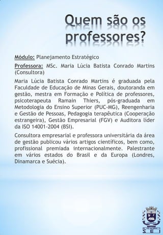 Módulo: Planejamento Estratégico
Professora: MSc. Maria Lúcia Batista Conrado Martins
(Consultora)
Maria Lúcia Batista Conrado Martins é graduada pela
Faculdade de Educação de Minas Gerais, doutoranda em
gestão, mestra em Formação e Política de professores,
psicoterapeuta Ramain Thiers, pós-graduada em
Metodologia do Ensino Superior (PUC-MG), Reengenharia
e Gestão de Pessoas, Pedagogia terapêutica (Cooperação
estrangeira), Gestão Empresarial (FGV) e Auditora líder
da ISO 14001-2004 (BSI).
Consultora empresarial e professora universitária da área
de gestão publicou vários artigos científicos, bem como,
profissional premiada internacionalmente. Palestrante
em vários estados do Brasil e da Europa (Londres,
Dinamarca e Suécia).
 