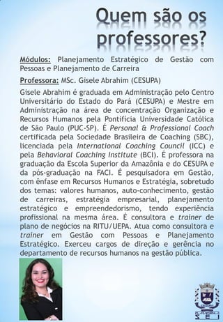 Módulos: Planejamento Estratégico de Gestão com
Pessoas e Planejamento de Carreira
Professora: MSc. Gisele Abrahim (CESUPA)
Gisele Abrahim é graduada em Administração pelo Centro
Universitário do Estado do Pará (CESUPA) e Mestre em
Administração na área de concentração Organização e
Recursos Humanos pela Pontifícia Universidade Católica
de São Paulo (PUC-SP). É Personal & Professional Coach
certificada pela Sociedade Brasileira de Coaching (SBC),
licenciada pela International Coaching Council (ICC) e
pela Behavioral Coaching Institute (BCI). É professora na
graduação da Escola Superior da Amazônia e do CESUPA e
da pós-graduação na FACI. É pesquisadora em Gestão,
com ênfase em Recursos Humanos e Estratégia, sobretudo
dos temas: valores humanos, auto-conhecimento, gestão
de carreiras, estratégia empresarial, planejamento
estratégico e empreendedorismo, tendo experiência
profissional na mesma área. É consultora e trainer de
plano de negócios na RITU/UEPA. Atua como consultora e
trainer em Gestão com Pessoas e Planejamento
Estratégico. Exerceu cargos de direção e gerência no
departamento de recursos humanos na gestão pública.
 
