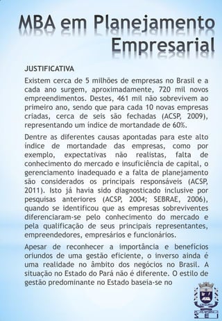 JUSTIFICATIVA
Existem cerca de 5 milhões de empresas no Brasil e a
cada ano surgem, aproximadamente, 720 mil novos
empreendimentos. Destes, 461 mil não sobrevivem ao
primeiro ano, sendo que para cada 10 novas empresas
criadas, cerca de seis são fechadas (ACSP, 2009),
representando um índice de mortandade de 60%.
Dentre as diferentes causas apontadas para este alto
índice de mortandade das empresas, como por
exemplo, expectativas não realistas, falta de
conhecimento do mercado e insuficiência de capital, o
gerenciamento inadequado e a falta de planejamento
são considerados os principais responsáveis (ACSP,
2011). Isto já havia sido diagnosticado inclusive por
pesquisas anteriores (ACSP, 2004; SEBRAE, 2006),
quando se identificou que as empresas sobreviventes
diferenciaram-se pelo conhecimento do mercado e
pela qualificação de seus principais representantes,
empreendedores, empresários e funcionários.
Apesar de reconhecer a importância e benefícios
oriundos de uma gestão eficiente, o inverso ainda é
uma realidade no âmbito dos negócios no Brasil. A
situação no Estado do Pará não é diferente. O estilo de
gestão predominante no Estado baseia-se no
 