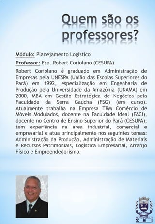 Módulo: Planejamento Logístico
Professor: Esp. Robert Coriolano (CESUPA)
Robert Coriolano é graduado em Administração de
Empresas pela UNESPA (União das Escolas Superiores do
Pará) em 1992, especialização em Engenharia de
Produção pela Universidade da Amazônia (UNAMA) em
2000, MBA em Gestão Estratégica de Negócios pela
Faculdade da Serra Gaúcha (FSG) (em curso).
Atualmente trabalha na Empresa TRM Comércio de
Móveis Modulados, docente na Faculdade Ideal (FACI),
docente no Centro de Ensino Superior do Pará (CESUPA),
tem experiência na área industrial, comercial e
empresarial e atua principalmente nos seguintes temas:
Administração da Produção, Administração de Materiais
e Recursos Patrimoniais, Logística Empresarial, Arranjo
Físico e Empreendedorismo.
 
