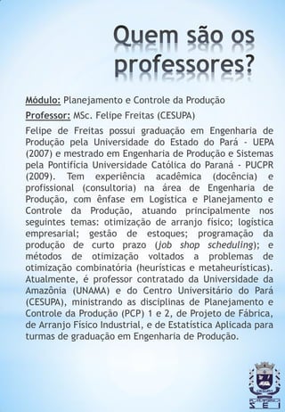 Módulo: Planejamento e Controle da Produção
Professor: MSc. Felipe Freitas (CESUPA)
Felipe de Freitas possui graduação em Engenharia de
Produção pela Universidade do Estado do Pará - UEPA
(2007) e mestrado em Engenharia de Produção e Sistemas
pela Pontifícia Universidade Católica do Paraná - PUCPR
(2009). Tem experiência acadêmica (docência) e
profissional (consultoria) na área de Engenharia de
Produção, com ênfase em Logística e Planejamento e
Controle da Produção, atuando principalmente nos
seguintes temas: otimização de arranjo físico; logística
empresarial; gestão de estoques; programação da
produção de curto prazo (job shop scheduling); e
métodos de otimização voltados a problemas de
otimização combinatória (heurísticas e metaheurísticas).
Atualmente, é professor contratado da Universidade da
Amazônia (UNAMA) e do Centro Universitário do Pará
(CESUPA), ministrando as disciplinas de Planejamento e
Controle da Produção (PCP) 1 e 2, de Projeto de Fábrica,
de Arranjo Físico Industrial, e de Estatística Aplicada para
turmas de graduação em Engenharia de Produção.
 