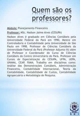 Módulo: Planejamento Financeiro
Professor: MSc. Nadson Jaime Alves (CESUPA)
Nadson Alves é graduado em Ciências Contábeis pela
Universidade Federal do Pará em 1990, Mestre em
Controladoria e Contabilidade pela Universidade de São
Paulo em 1998. Professor de Ciências Contábeis da
Universidade Federal do Pará (Professor Adjunto III) além
de Professor e Coordenador do Curso de Ciências
Contábeis do Centro Universitário do Pará. Professor em
Cursos de Especialização do CESUPA, UFPA, UEPA,
UNAMA, CEAP, FAMA. Trabalha em disciplinas como:
Análise das Demonstrações Contábeis, Administração
Financeira, Contabilidade Internacional, Teoria da
Contabilidade, Contabilidade de Custos, Contabilidade
Agropecuária e Metodologia de Pesquisa.
 