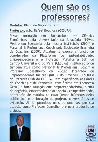 Módulos: Plano de Negócios I e II
Professor: MSc. Rafael Boulhosa (CESUPA).
Possui formação em Bacharelado em Ciências
Econômicas pela Universidade da Amazônia (1994),
Mestre em Economia pela mesma instituição (2004) e
Personal & Professional Coach pela Sociedade Brasileira
de Coaching (2009). Atualmente exerce a função de
coordenador da Plataforma de Sustentabilidade,
Empreendedorismo e Inovação (Plataforma SEI) do
Centro Universitário do Pará (CESUPA) instituição onde
também atua como "Personal & Professional Coach" e
Professor Conselheiro do Núcleo Integrado de
Empreendedores Juniores (NIEJ), do Time SIFE CESUPA e
do Rotaract Club do CESUPA. Tem experiência nas áreas
de Coaching e de Economia, com ênfase em Economia
Geral, e forte atuação em: empreendedorismo, planos
de negócios, empreendedorismo social, competitividade,
orientação de estudos de caso (tendo inúmeros deles
publicados) e elaboração de projetos universitários de
extensão. Já foi premiado mais de uma vez por sua
atuação como Professor Conselheiro e pela produção de
artigos.
 