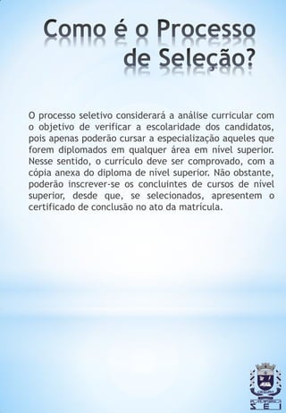 O processo seletivo considerará a análise curricular com
o objetivo de verificar a escolaridade dos candidatos,
pois apenas poderão cursar a especialização aqueles que
forem diplomados em qualquer área em nível superior.
Nesse sentido, o currículo deve ser comprovado, com a
cópia anexa do diploma de nível superior. Não obstante,
poderão inscrever-se os concluintes de cursos de nível
superior, desde que, se selecionados, apresentem o
certificado de conclusão no ato da matrícula.
 
