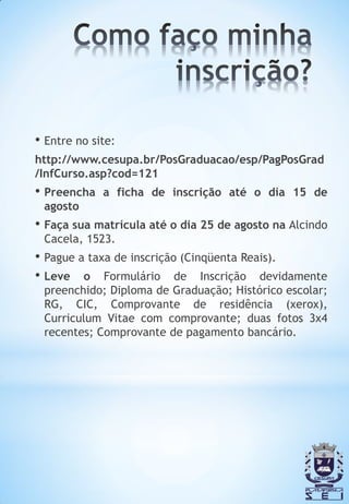 • Entre no site:
http://www.cesupa.br/PosGraduacao/esp/PagPosGrad
/InfCurso.asp?cod=121
• Preencha   a ficha de inscrição até o dia 15 de
 agosto
• Faça sua matrícula até o dia 25 de agosto na Alcindo
 Cacela, 1523.
• Pague a taxa de inscrição (Cinqüenta Reais).
• Leve o Formulário de Inscrição devidamente
 preenchido; Diploma de Graduação; Histórico escolar;
 RG, CIC, Comprovante de residência (xerox),
 Curriculum Vitae com comprovante; duas fotos 3x4
 recentes; Comprovante de pagamento bancário.
 