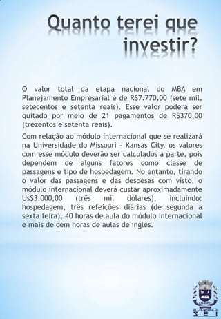 O valor total da etapa nacional do MBA em
Planejamento Empresarial é de R$7.770,00 (sete mil,
setecentos e setenta reais). Esse valor poderá ser
quitado por meio de 21 pagamentos de R$370,00
(trezentos e setenta reais).
Com relação ao módulo internacional que se realizará
na Universidade do Missouri – Kansas City, os valores
com esse módulo deverão ser calculados a parte, pois
dependem de alguns fatores como classe de
passagens e tipo de hospedagem. No entanto, tirando
o valor das passagens e das despesas com visto, o
módulo internacional deverá custar aproximadamente
Us$3.000,00      (três   mil    dólares),   incluindo:
hospedagem, três refeições diárias (de segunda a
sexta feira), 40 horas de aula do módulo internacional
e mais de cem horas de aulas de inglês.
 