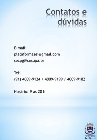 E-mail:
plataformasei@gmail.com
secpg@cesupa.br


Tel:
(91) 4009-9124 / 4009-9199 / 4009-9182


Horário: 9 às 20 h
 