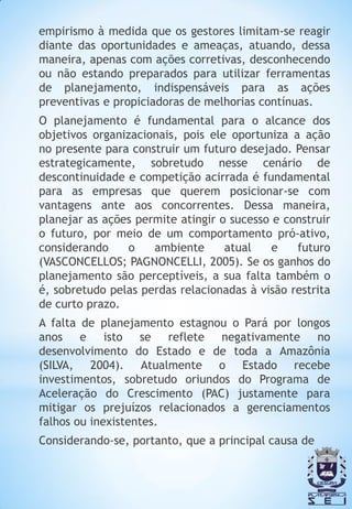 empirismo à medida que os gestores limitam-se reagir
diante das oportunidades e ameaças, atuando, dessa
maneira, apenas com ações corretivas, desconhecendo
ou não estando preparados para utilizar ferramentas
de planejamento, indispensáveis para as ações
preventivas e propiciadoras de melhorias contínuas.
O planejamento é fundamental para o alcance dos
objetivos organizacionais, pois ele oportuniza a ação
no presente para construir um futuro desejado. Pensar
estrategicamente, sobretudo nesse cenário de
descontinuidade e competição acirrada é fundamental
para as empresas que querem posicionar-se com
vantagens ante aos concorrentes. Dessa maneira,
planejar as ações permite atingir o sucesso e construir
o futuro, por meio de um comportamento pró-ativo,
considerando     o   ambiente      atual    e   futuro
(VASCONCELLOS; PAGNONCELLI, 2005). Se os ganhos do
planejamento são perceptíveis, a sua falta também o
é, sobretudo pelas perdas relacionadas à visão restrita
de curto prazo.
A falta de planejamento estagnou o Pará por longos
anos e isto se reflete negativamente no
desenvolvimento do Estado e de toda a Amazônia
(SILVA, 2004). Atualmente o Estado recebe
investimentos, sobretudo oriundos do Programa de
Aceleração do Crescimento (PAC) justamente para
mitigar os prejuízos relacionados a gerenciamentos
falhos ou inexistentes.
Considerando-se, portanto, que a principal causa de
 