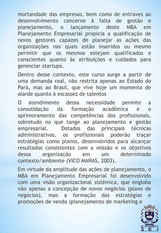 mortandade das empresas, bem como de entraves ao
desenvolvimento concerne à falta de gestão e
planejamento, o lançamento deste MBA em
Planejamento Empresarial propicia a qualificação de
novos gestores capazes de planejar as ações das
organizações nas quais estão inseridos ou mesmo
permitir que os mesmos estejam qualificados e
conscientes quanto às atribuições e cuidados para
gerenciar startups.
Dentro desse contexto, este curso surge a partir de
uma demanda real, não restrita apenas ao Estado do
Pará, mas ao Brasil, que vive hoje um momento de
alarde quanto à escassez de talentos
O atendimento dessa necessidade permite a
consolidação    da    formação   acadêmica     e   o
aprimoramento das competências dos profissionais,
sobretudo no que tange ao planejamento e gestão
empresarial.      Dotados das principais técnicas
administrativas, os profissionais poderão traçar
estratégias como planos, desenvolvidos para alcançar
resultados consistentes com a missão e os objetivos
dessa     organização     em    um      determinado
contexto/ambiente (VICO MAÑAS, 2003).
Em virtude da amplitude das ações de planejamento, o
MBA em Planejamento Empresarial foi desenvolvido
com uma visão organizacional sistêmica, que engloba
não apenas a concepção de novos negócios (plano de
negócios), mas a formação das estratégias e
promoções de venda (planejamento de marketing e
 