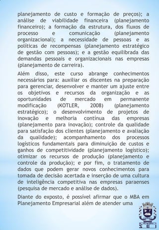 planejamento de custo e formação de preços); a
análise de viabilidade financeira (planejamento
financeiro); a formação da estrutura, dos fluxos de
processo      e     comunicação       (planejamento
organizacional); a necessidade de pessoas e as
políticas de recompensas (planejamento estratégico
de gestão com pessoas); e a gestão equilibrada das
demandas pessoais e organizacionais nas empresas
(planejamento de carreira).
Além disso, este curso abrange conhecimentos
necessários para: auxiliar os discentes na preparação
para gerenciar, desenvolver e manter um ajuste entre
os objetivos e recursos da organização e as
oportunidades     de    mercado      em    permanente
modificação      (KOTLER,      2008)    (planejamento
estratégico); o desenvolvimento de projetos de
inovação e melhoria contínua das empresas
(planejamento para inovação); controle da qualidade
para satisfação dos clientes (planejamento e avaliação
da qualidade); acompanhamento dos processos
logísticos fundamentais para diminuição de custos e
ganhos de competitividade (planejamento logístico);
otimizar os recursos de produção (planejamento e
controle da produção); e por fim, o tratamento de
dados que podem gerar novos conhecimentos para
tomada de decisão acertada e inserção de uma cultura
de inteligência competitiva nas empresas paraenses
(pesquisa de mercado e análise de dados).
Diante do exposto, é possível afirmar que o MBA em
Planejamento Empresarial além de atender uma
 