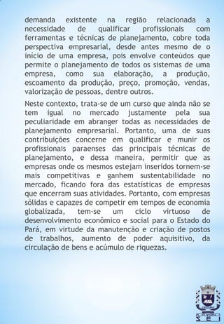 demanda existente na região relacionada a
necessidade     de   qualificar    profissionais com
ferramentas e técnicas de planejamento, cobre toda
perspectiva empresarial, desde antes mesmo de o
início de uma empresa, pois envolve conteúdos que
permite o planejamento de todos os sistemas de uma
empresa, como sua elaboração, a produção,
escoamento da produção, preço, promoção, vendas,
valorização de pessoas, dentre outros.
Neste contexto, trata-se de um curso que ainda não se
tem igual no mercado justamente pela sua
peculiaridade em abranger todas as necessidades de
planejamento empresarial. Portanto, uma de suas
contribuições concerne em qualificar e munir os
profissionais paraenses das principais técnicas de
planejamento, e dessa maneira, permitir que as
empresas onde os mesmos estejam inseridos tornem-se
mais competitivas e ganhem sustentabilidade no
mercado, ficando fora das estatísticas de empresas
que encerram suas atividades. Portanto, com empresas
sólidas e capazes de competir em tempos de economia
globalizada,    tem-se    um    ciclo   virtuoso   de
desenvolvimento econômico e social para o Estado do
Pará, em virtude da manutenção e criação de postos
de trabalhos, aumento de poder aquisitivo, da
circulação de bens e acúmulo de riquezas.
 