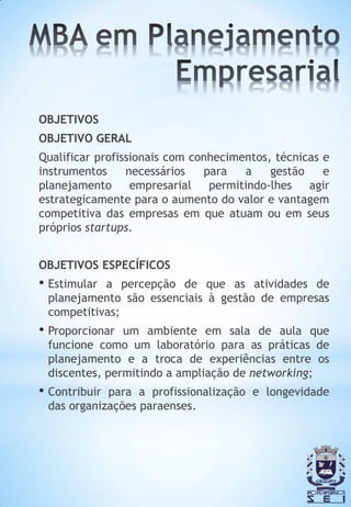 OBJETIVOS
OBJETIVO GERAL
Qualificar profissionais com conhecimentos, técnicas e
instrumentos     necessários   para   a    gestão    e
planejamento      empresarial   permitindo-lhes   agir
estrategicamente para o aumento do valor e vantagem
competitiva das empresas em que atuam ou em seus
próprios startups.


OBJETIVOS ESPECÍFICOS
• Estimulara percepção de que as atividades de
 planejamento são essenciais à gestão de empresas
 competitivas;
• Proporcionar um ambiente em sala de aula que
 funcione como um laboratório para as práticas de
 planejamento e a troca de experiências entre os
 discentes, permitindo a ampliação de networking;
• Contribuirpara a profissionalização e longevidade
 das organizações paraenses.
 