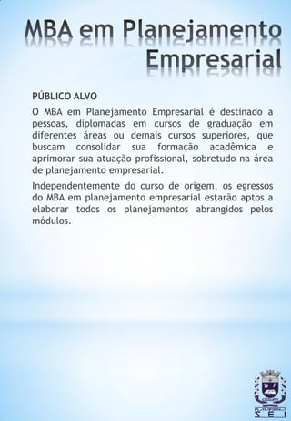 PÚBLICO ALVO
O MBA em Planejamento Empresarial é destinado a
pessoas, diplomadas em cursos de graduação em
diferentes áreas ou demais cursos superiores, que
buscam consolidar sua formação acadêmica e
aprimorar sua atuação profissional, sobretudo na área
de planejamento empresarial.
Independentemente do curso de origem, os egressos
do MBA em planejamento empresarial estarão aptos a
elaborar todos os planejamentos abrangidos pelos
módulos.
 