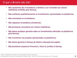 • Não recebemos dos investidores o dinheiro a ser investido nos valores
mobiliários emitidos pela Startup;
• Não avaliamos qualitativamente os investimentos apresentados na plataforma;
• Não orientamos os investidores;
• Não captamos investidores ativamente;
• Não prestamos consultoria em valores mobiliários;
• Não damos qualquer garantia sobre os investimentos ofertados na plataforma
pela Startup;
• Não investimos nos projetos apresentados na plataforma;
• Não damos garantia à Startup de efetiva colocação dos papéis;
• Não prestamos assessoria financeira, fiscal ou jurídica à Startup.
Este é o Material Publicitário da Distribuição Pública Direta pela
Broota Brasil Serviços de Investimento Coletivo Ltda. – ME, de Títulos de Dívida de sua 1ª Emissão.
O que o Broota não faz?
19
 