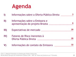 I) Informações sobre a Oferta Pública Direta
II) Informações sobre a Emissora e
apresentação do projeto Broota
III) Expectativas de mercado
IV) Fatores de Risco inerentes à
Oferta Pública Direta
V) Informações de contato da Emissora
Este é o Material Publicitário da Distribuição Pública Direta pela
Broota Brasil Serviços de Investimento Coletivo Ltda. – ME, de Títulos de Dívida de sua 1ª Emissão.
Agenda
3
8
20
28
32
2
 