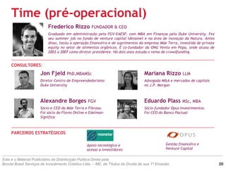 Time (pré-operacional)
Frederico Rizzo FUNDADOR & CEO
Graduado em administração pela FGV-EAESP, com MBA em Finanças pela Duke University. Fez
seu summer job no fundo de venture capital Ideiasnet e na área de inovação da Natura. Antes
disso, tocou a operação financeira e de suprimentos da empresa Mãe Terra, investida de private
equity no setor de alimentos orgânicos. É co-fundador da ONG Vento em Popa, onde atuou de
2003 a 2007 como diretor presidente. Há dois anos estuda o tema de crowdfunding.
CONSULTORES:
Jon Fjeld PhD,MBAMSc
Diretor Centro de Empreendedorismo
Duke University
Alexandre Borges FGV
Sócio e CEO da Mãe Terra e Fibraxx.
Foi sócio da Flores Online e Edelman-
Significa
Eduardo Plass MSc, MBA
Sócio fundador Opus Investimentos.
Foi CEO do Banco Pactual
Mariana Rizzo LLM
Advogada M&A e mercados de capitais
no J.P. Morgan
PARCEIROS ESTRATÉGICOS
Este é o Material Publicitário da Distribuição Pública Direta pela
Broota Brasil Serviços de Investimento Coletivo Ltda. – ME, de Títulos de Dívida de sua 1ª Emissão.
Apoio tecnológico e
acesso a investidores
Gestão financeira e
Venture Capital
20
 