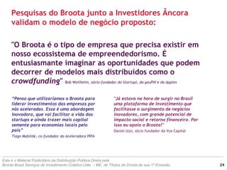 "O Broota é o tipo de empresa que precisa existir em
nosso ecossistema de empreendedorismo. É
entusiasmante imaginar as oportunidades que podem
decorrer de modelos mais distribuídos como o
crowdfunding" Bob Wollheim, sócio-fundador do Startupi, do youPIX e da Appies
“Penso que utilizaríamos o Broota para
liderar investimentos das empresas por
nós aceleradas. Essa é uma abordagem
inovadora, que vai facilitar a vida das
startups e ainda trazer mais capital
semente para economias locais pelo
país”
Tiago Mabilde, co-fundador da Aceleradora PIPA
Pesquisas do Broota junto a Investidores Âncora
validam o modelo de negócio proposto:
Este é o Material Publicitário da Distribuição Pública Direta pela
Broota Brasil Serviços de Investimento Coletivo Ltda. – ME, de Títulos de Dívida de sua 1ª Emissão. 24
"Já estava na hora de surgir no Brasil
uma plataforma de investimento que
facilitasse o surgimento de negócios
inovadores, com grande potencial de
impacto social e retorno financeiro. Por
isso eu apoio o Broota!"
Daniel Izzo, sócio fundador da Vox Capital
 